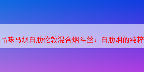 品味马坝白肋伦敦混合烟斗丝：白肋烟的纯粹享受 马坝白肋烟 马坝白肋 马坝白肋烟斗丝 第1张