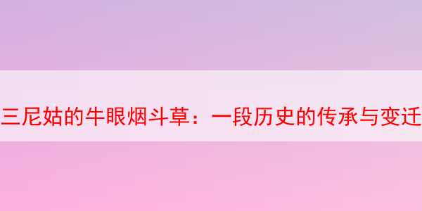 三尼姑的牛眼烟斗草：一段历史的传承与变迁 马坝三尼姑 马坝三尼姑烟斗丝 第1张